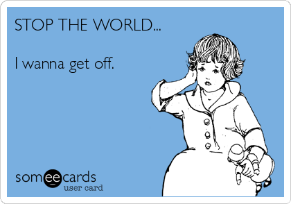 STOP THE WORLD... 

I wanna get off.   
    