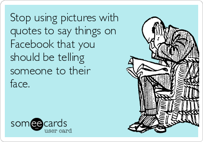 Stop using pictures with
quotes to say things on
Facebook that you
should be telling
someone to their
face.