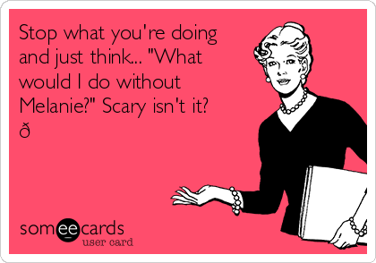 Stop what you're doing
and just think... "What
would I do without
Melanie?" Scary isn't it?
