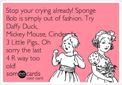 Stop your crying already! Sponge
Bob is simply out of fashion. Try
Daffy Duck,
Mickey Mouse, Cinderella,
3 Little Pigs.. Oh
sorry the last
4 R way too
old!