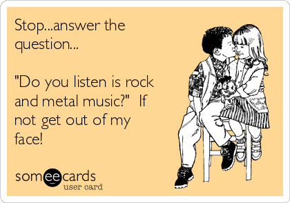 Stop...answer the
question...

"Do you listen is rock
and metal music?"  If
not get out of my
face!