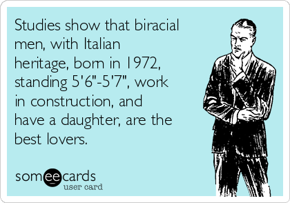 Studies show that biracial
men, with Italian
heritage, born in 1972,
standing 5'6"-5'7", work
in construction, and
have a daughter, are the
best lovers. 