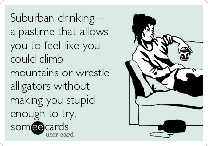 Suburban drinking --
a pastime that allows
you to feel like you
could climb
mountains or wrestle
alligators without
making you stupid 
enough to try.