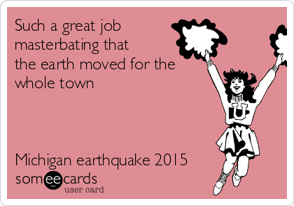 Such a great job 
masterbating that
the earth moved for the
whole town 



Michigan earthquake 2015