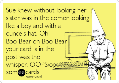 Sue knew without looking her 
sister was in the corner looking
like a boy and with a
dunce's hat. Oh
Boo Bear oh Boo Bear
your card is in the
post was the
whisper. OOPSxxx