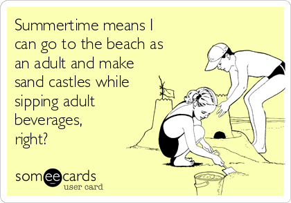 Summertime means I
can go to the beach as
an adult and make
sand castles while
sipping adult
beverages, 
right?