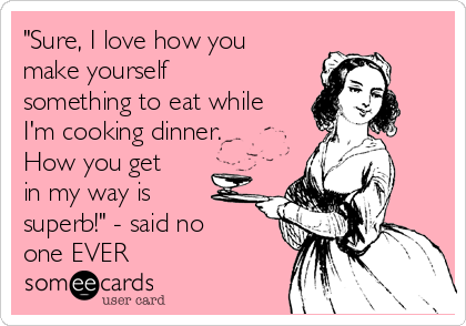 "Sure, I love how you
make yourself
something to eat while
I'm cooking dinner.
How you get
in my way is
superb!" - said no
one EVER