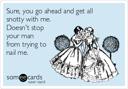 Sure, you go ahead and get all
snotty with me.
Doesn't stop
your man
from trying to
nail me.