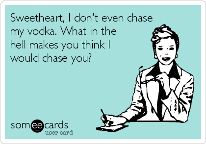 Sweetheart, I don't even chase
my vodka. What in the
hell makes you think I
would chase you? 