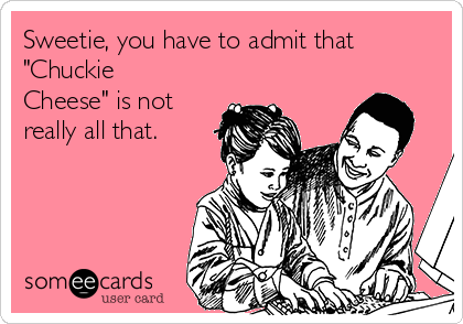 Sweetie, you have to admit that 
"Chuckie
Cheese" is not
really all that.
