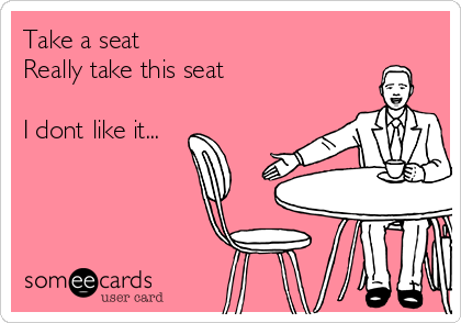 Take a seat
Really take this seat

I dont like it...