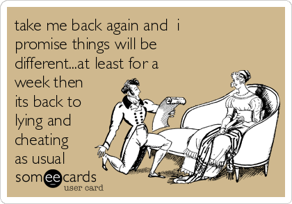 take me back again and  i
promise things will be
different...at least for a
week then
its back to
lying and
cheating
as usual