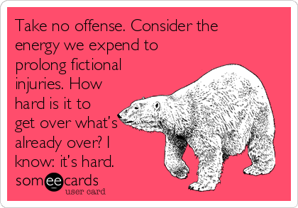 Take no offense. Consider the
energy we expend to
prolong fictional
injuries. How
hard is it to
get over what’s
already over? I
know: it’s hard. 