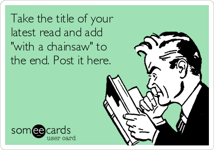 Take the title of your
latest read and add
"with a chainsaw" to
the end. Post it here.