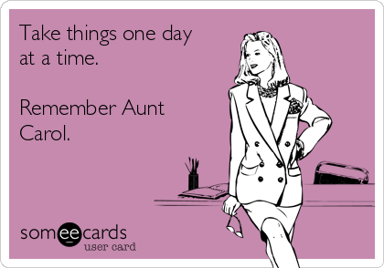 Take things one day
at a time.

Remember Aunt
Carol.