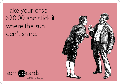 Take your crisp
$20.00 and stick it
where the sun
don't shine.