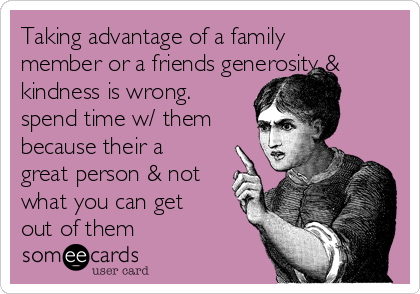 Taking advantage of a family
member or a friends generosity &
kindness is wrong. 
spend time w/ them
because their a
great person & not
what you can get
out of them 