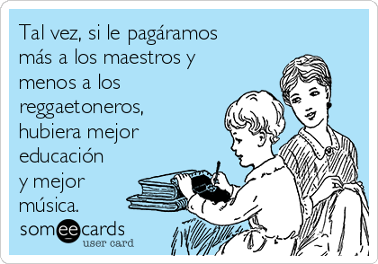 Tal vez, si le pagáramos
más a los maestros y
menos a los
reggaetoneros,
hubiera mejor
educación
y mejor
música.