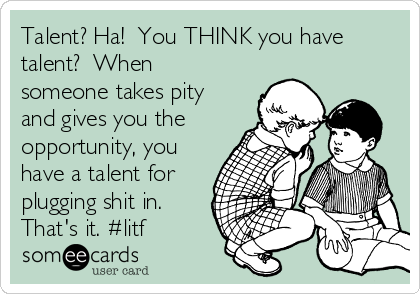 Talent? Ha!  You THINK you have
talent?  When
someone takes pity
and gives you the
opportunity, you
have a talent for
plugging shit in. 
That's it. #litf