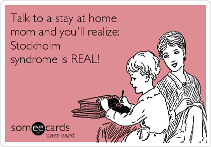 Talk to a stay at home
mom and you'll realize:
Stockholm
syndrome is REAL!