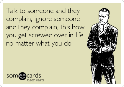 Talk to someone and they
complain, ignore someone
and they complain, this how
you get screwed over in life
no matter what you do