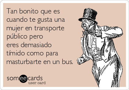 Tan bonito que es
cuando te gusta una
mujer en transporte
público pero
eres demasiado
tímido como para
masturbarte en un bus.