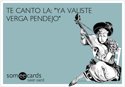 TE CANTO LA: "YA VALISTE
VERGA PENDEJO"