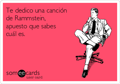 Te dedico una canción
de Rammstein,
apuesto que sabes
cuál es.