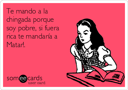 Te mando a la
chingada porque
soy pobre, si fuera
rica te mandaría a
Matar!.