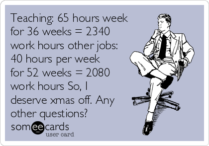 Teaching: 65 hours week
for 36 weeks = 2340
work hours other jobs:
40 hours per week
for 52 weeks = 2080
work hours So, I
deserve xmas off. Any
other questions?