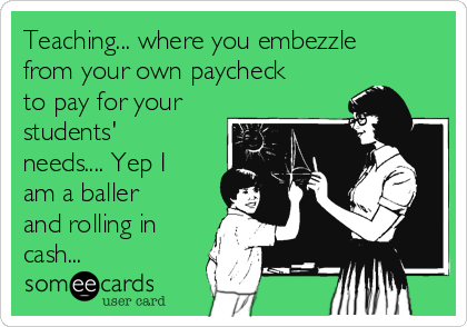 Teaching... where you embezzle
from your own paycheck
to pay for your
students'
needs.... Yep I
am a baller
and rolling in
cash...