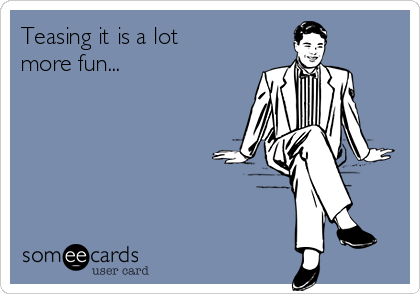 Teasing it is a lot
more fun...