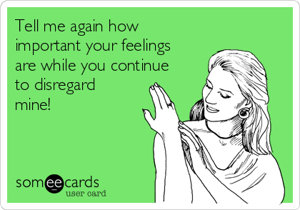 Tell me again how
important your feelings
are while you continue
to disregard
mine!