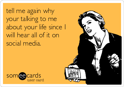 tell me again why
your talking to me
about your life since I
will hear all of it on
social media.