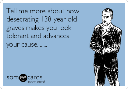 Tell me more about how
desecrating 138 year old
graves makes you look
tolerant and advances
your cause........