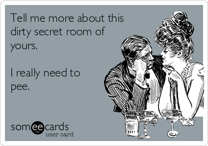 Tell me more about this
dirty secret room of
yours.

I really need to
pee.