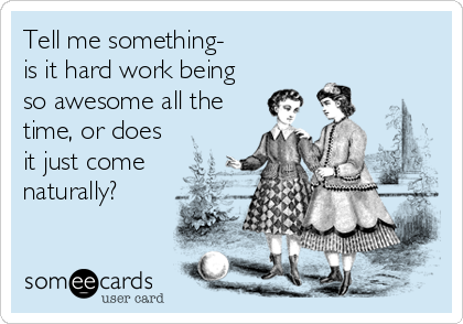 Tell me something- 
is it hard work being
so awesome all the
time, or does
it just come
naturally? 