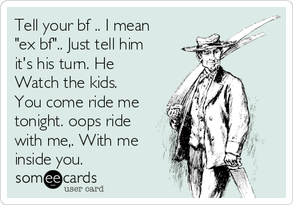 Tell your bf .. I mean
"ex bf".. Just tell him
it's his turn. He
Watch the kids.
You come ride me
tonight. oops ride
with me,. With me
inside you. 