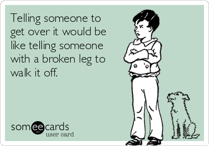 Telling someone to
get over it would be
like telling someone
with a broken leg to
walk it off.