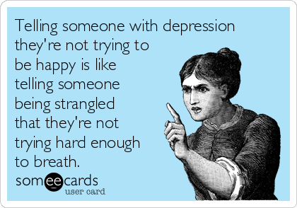 Telling someone with depression
they're not trying to
be happy is like
telling someone
being strangled
that they're not
trying hard enough
to breath. 