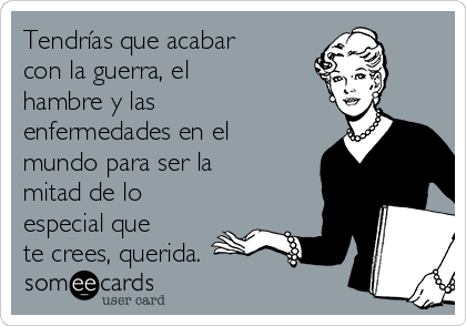 Tendrías que acabar
con la guerra, el
hambre y las
enfermedades en el
mundo para ser la
mitad de lo
especial que
te crees, querida.