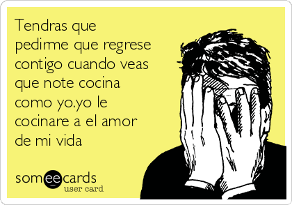 Tendras que
pedirme que regrese
contigo cuando veas
que note cocina
como yo.yo le
cocinare a el amor
de mi vida