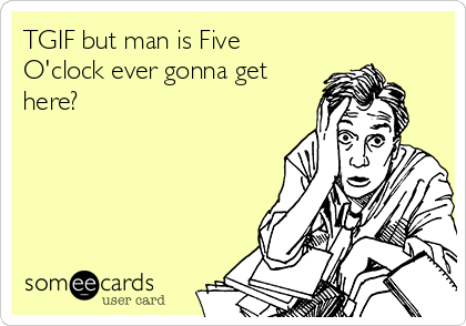 TGIF but man is Five
O'clock ever gonna get
here?