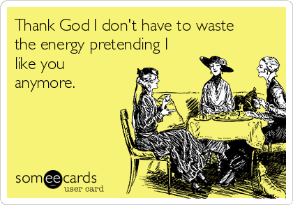 Thank God I don't have to waste
the energy pretending I
like you
anymore.