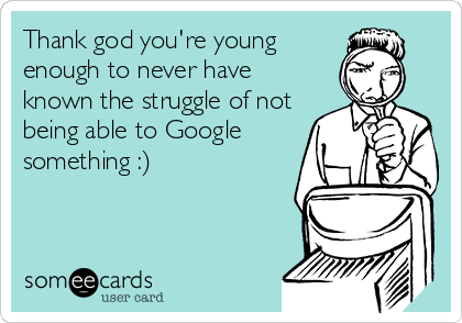 Thank god you're young
enough to never have
known the struggle of not
being able to Google
something :)