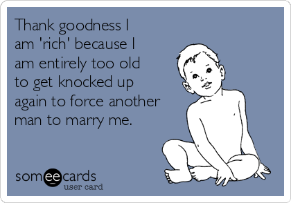 Thank goodness I
am 'rich' because I
am entirely too old
to get knocked up
again to force another
man to marry me.