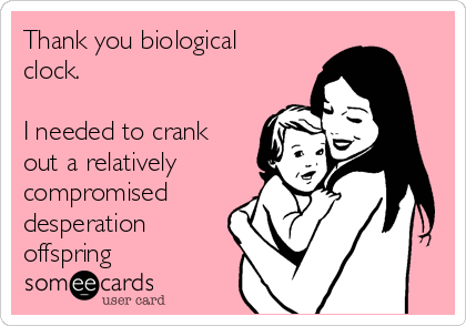 Thank you biological
clock.

I needed to crank
out a relatively
compromised
desperation
offspring