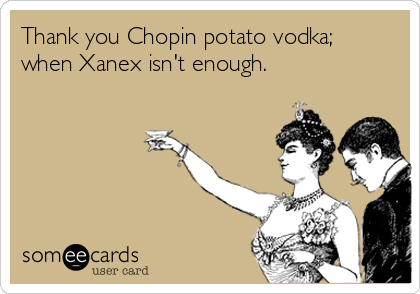 Thank you Chopin potato vodka;
when Xanex isn't enough.