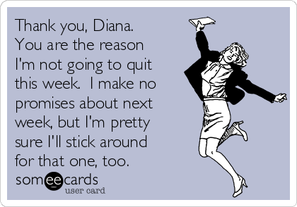 Thank you, Diana.
You are the reason
I'm not going to quit
this week.  I make no
promises about next
week, but I'm pretty
sure I'll stick around
for that one, too.