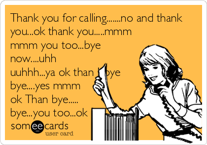 Thank you for calling.......no and thank
you...ok thank you.....mmm
mmm you too...bye
now....uhh
uuhhh...ya ok than '..bye
bye....yes mmm
ok Than bye.....
bye...you too...ok